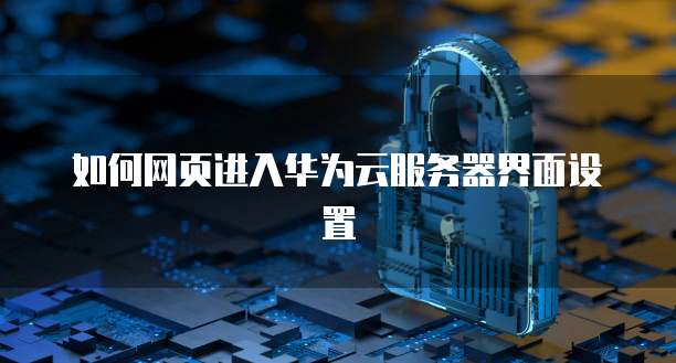 如何网页进入华为云服务器界面设置