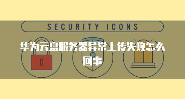 华为云盘服务器异常上传失败怎么回事