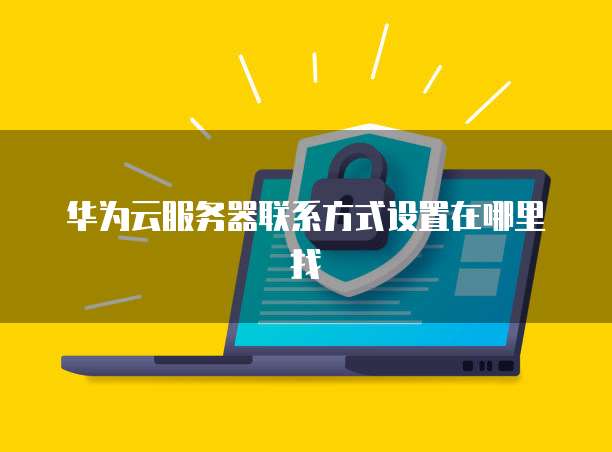 华为云服务器联系方式设置在哪里找