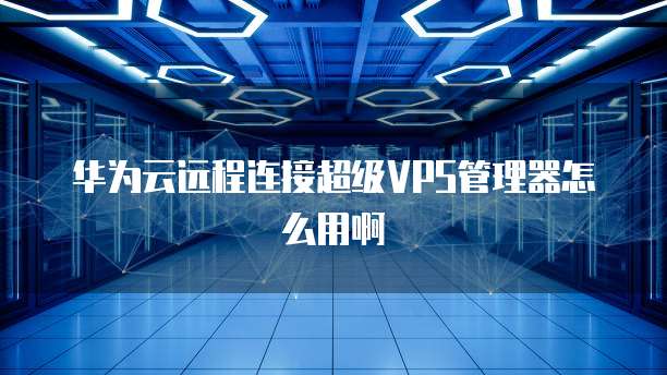 华为云远程连接超级VPS管理器怎么用啊