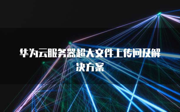 华为云服务器超大文件上传问及解决方案