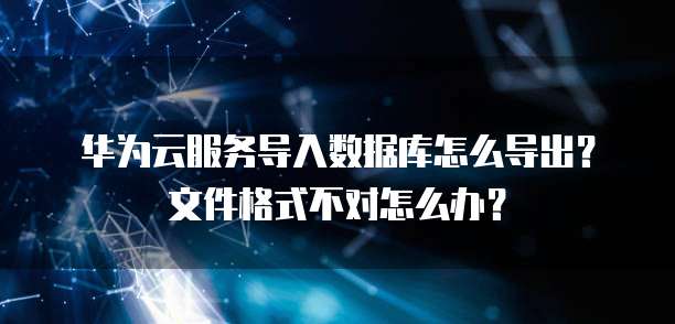 华为云服务导入数据库怎么导出？文件格式不对怎么办？