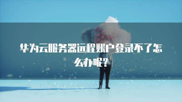 华为云服务器远程账户登录不了怎么办呢？