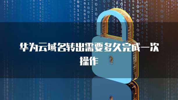 华为云域名转出需要多久完成一次操作