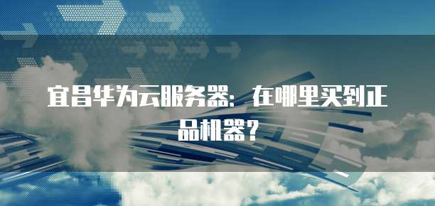 宜昌华为云服务器：在哪里买到正品机器？