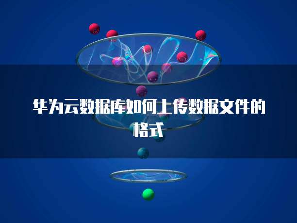 华为云数据库如何上传数据文件的格式