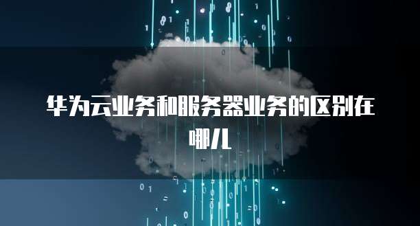 华为云业务和服务器业务的区别在哪儿
