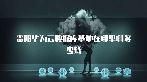贵阳华为云数据库基地在哪里啊多少钱