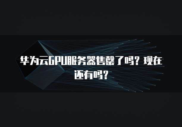 华为云GPU服务器售罄了吗？现在还有吗？