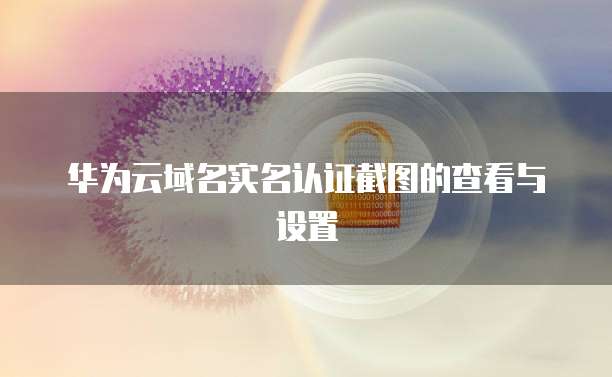 华为云域名实名认证截图的查看与设置