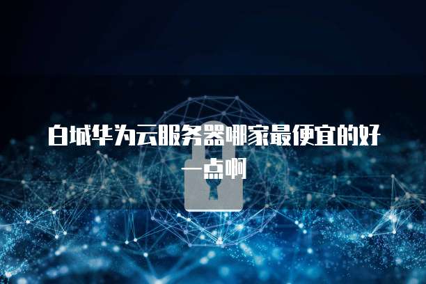 白城华为云服务器哪家最便宜的好一点啊