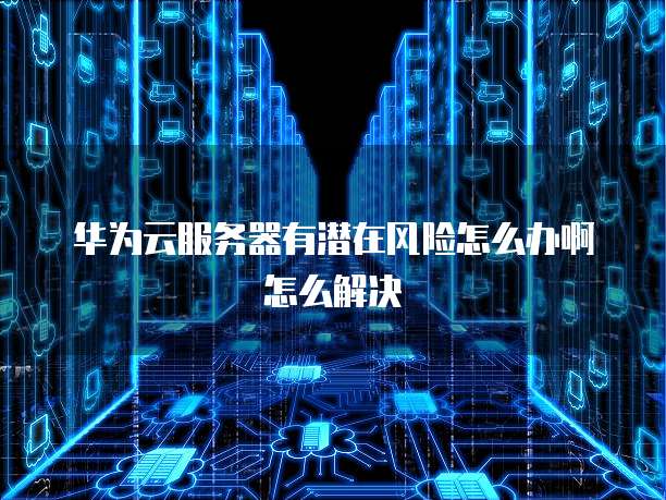 华为云服务器有潜在风险怎么办啊怎么解决