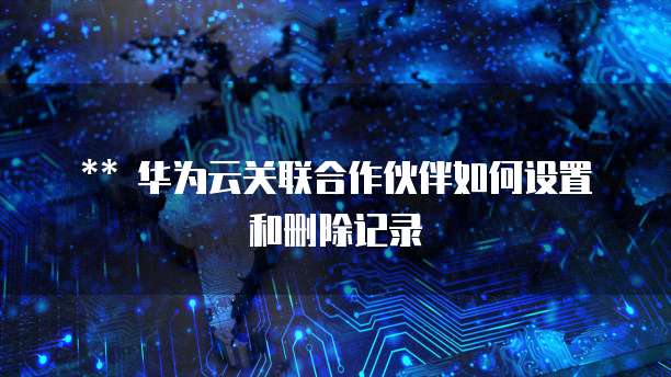 华为云关联合作伙伴如何设置和删除记录