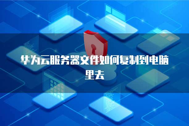 华为云服务器文件如何复制到电脑里去