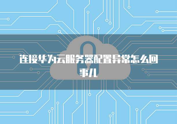 连接华为云服务器配置异常怎么回事儿