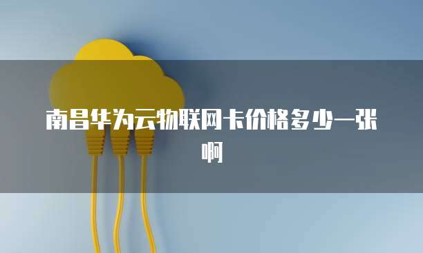南昌华为云物联网卡价格多少一张啊