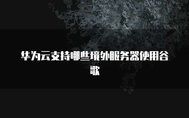 华为云支持哪些境外服务器使用谷歌
