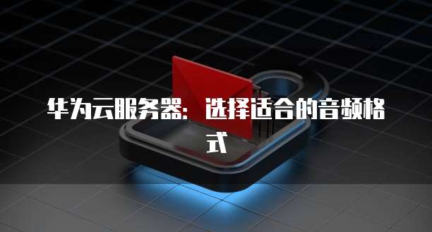 华为云服务器：选择适合的音频格式