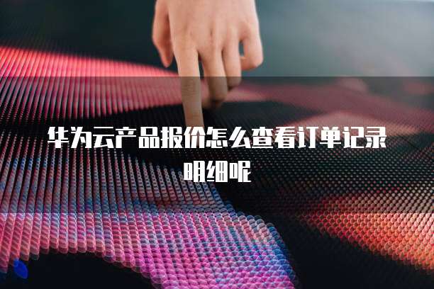 华为云产品报价怎么查看订单记录明细呢