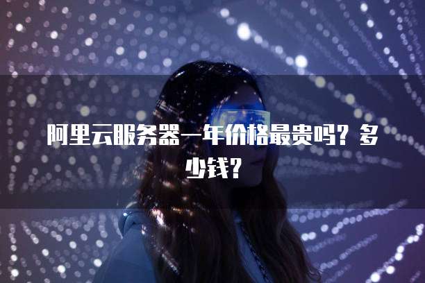 阿里云服务器一年价格最贵吗？多少钱？