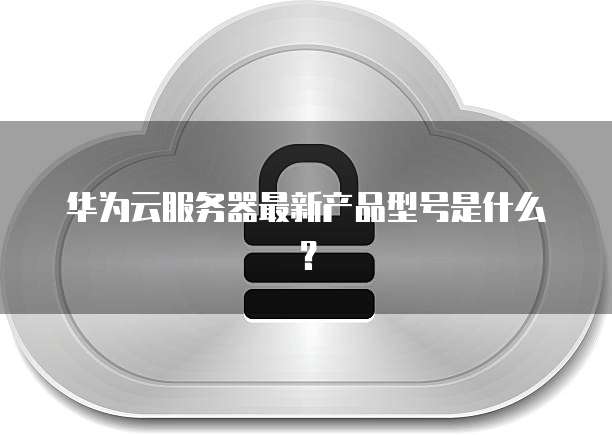 华为云服务器最新产品型号是什么？