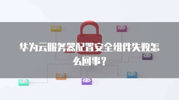 华为云服务器配置安全组件失败怎么回事？