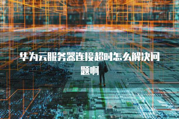 华为云服务器连接超时怎么解决问题啊