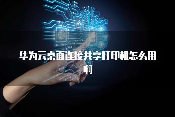 华为云桌面连接共享打印机怎么用啊