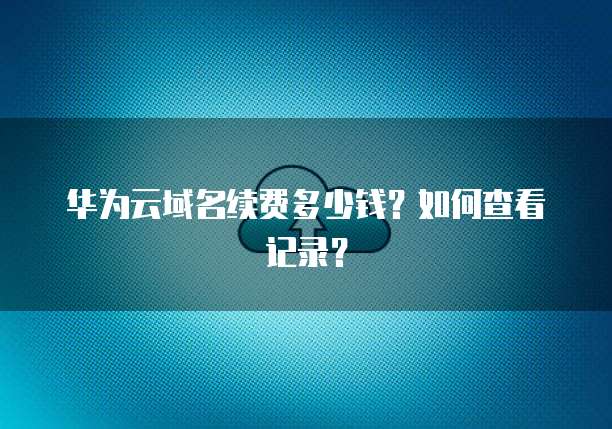 华为云域名续费多少钱？如何查看记录？