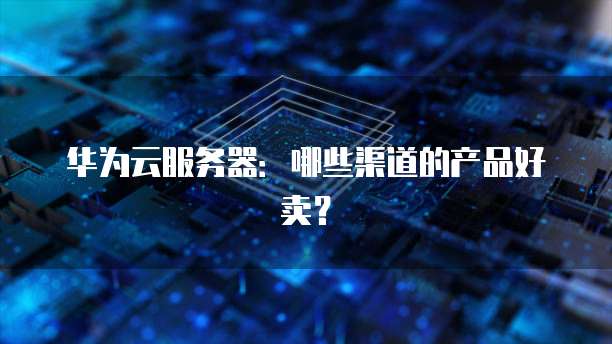 华为云服务器：哪些渠道的产品好卖？