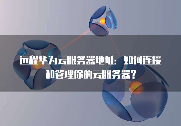 远程华为云服务器地址：如何连接和管理你的云服务器？