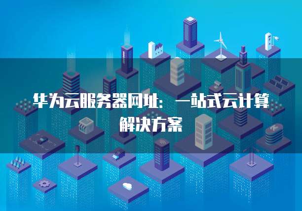 华为云服务器网址：一站式云计算解决方案