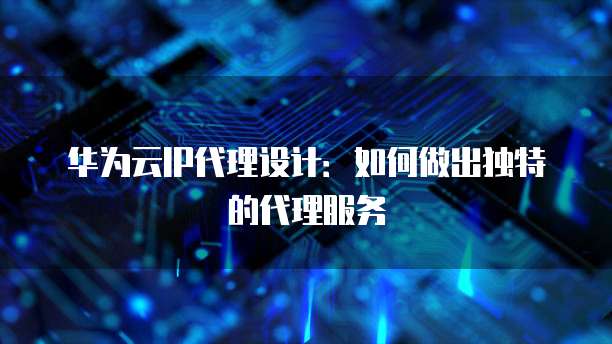 华为云IP代理设计：如何做出独特的代理服务