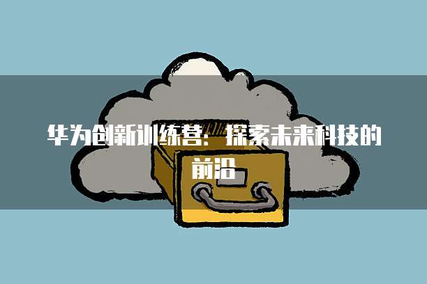 华为创新训练营：探索未来科技的前沿