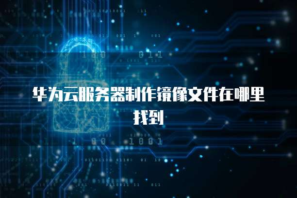 华为云服务器制作镜像文件在哪里找到