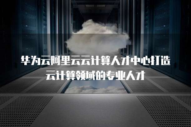华为云阿里云云计算人才中心打造云计算领域的专业人才