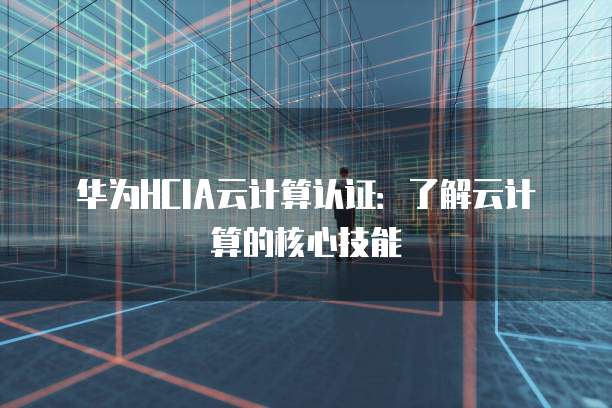 华为HCIA云计算认证：了解云计算的核心技能