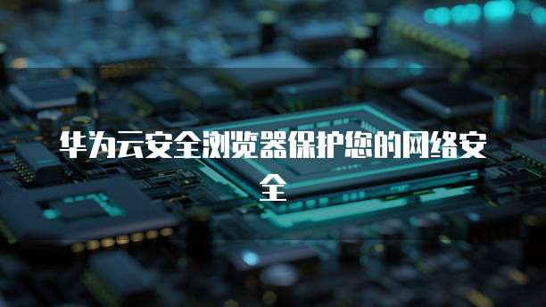 华为云安全浏览器保护您的网络安全