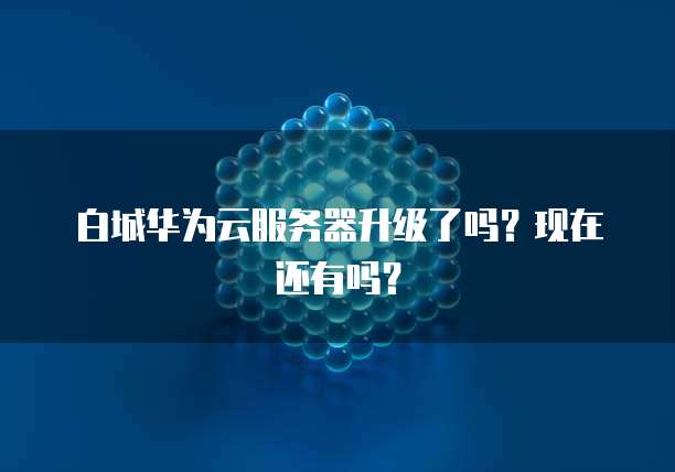 白城华为云服务器升级了吗？现在还有吗？
