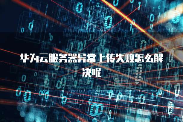 华为云服务器异常上传失败怎么解决呢