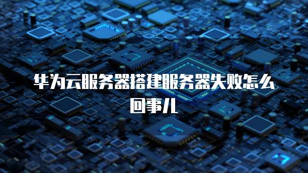 华为云服务器搭建服务器失败怎么回事儿