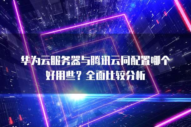 华为云服务器与腾讯云同配置哪个好用些？全面比较分析