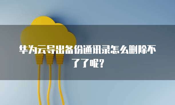 华为云导出备份通讯录怎么删除不了了呢？