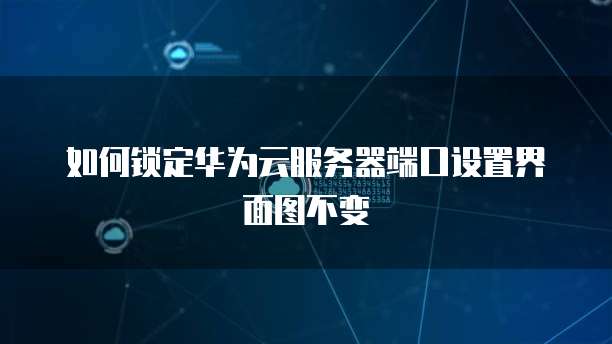 如何锁定华为云服务器端口设置界面图不变