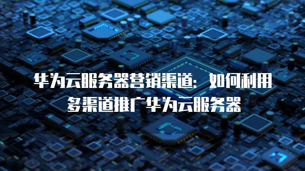 华为云服务器营销渠道：如何利用多渠道推广华为云服务器
