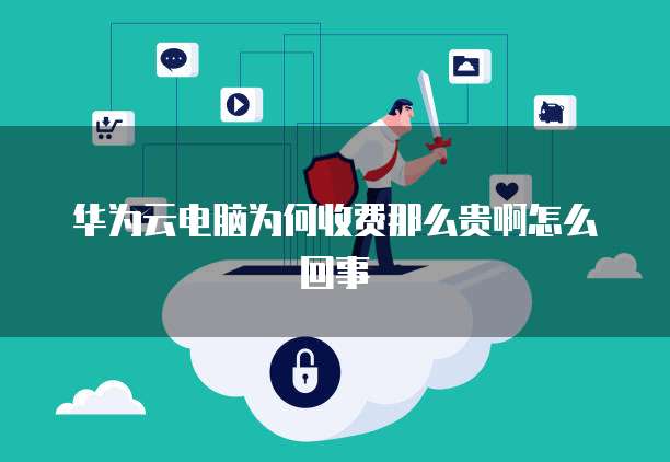华为云电脑为何收费那么贵啊怎么回事