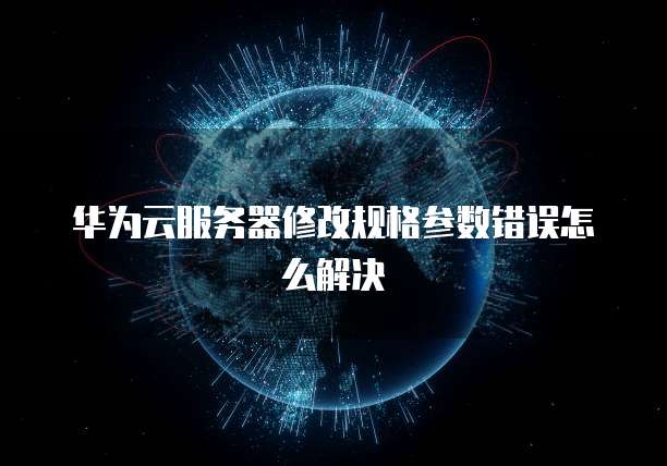 华为云服务器修改规格参数错误怎么解决