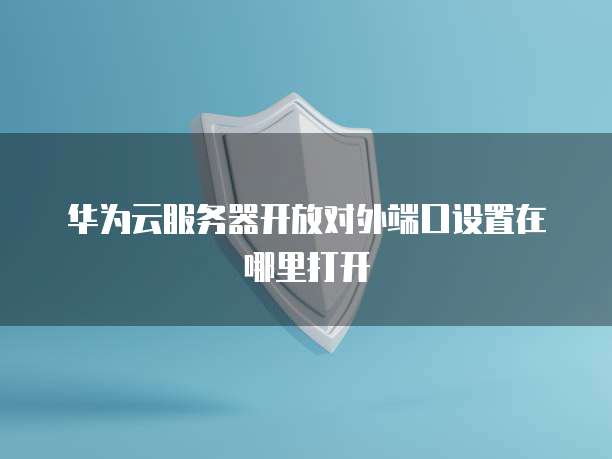 华为云服务器开放对外端口设置在哪里打开