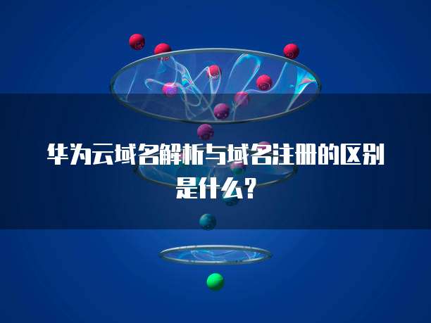 华为云域名解析与域名注册的区别是什么？