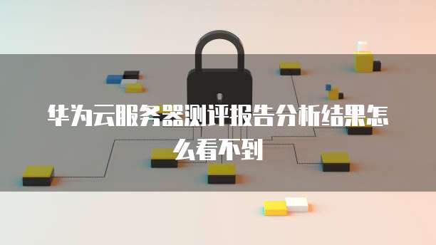 华为云服务器测评报告分析结果怎么看不到